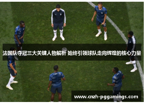 法国队夺冠三大关键人物解析 始终引领球队走向辉煌的核心力量