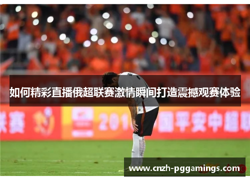 如何精彩直播俄超联赛激情瞬间打造震撼观赛体验