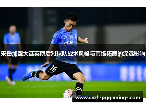 宋岳加盟大连英博后对球队战术风格与市场拓展的深远影响