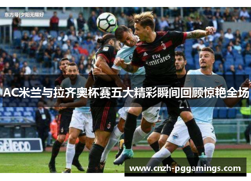 AC米兰与拉齐奥杯赛五大精彩瞬间回顾惊艳全场