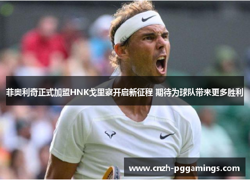 菲奥利奇正式加盟HNK戈里察开启新征程 期待为球队带来更多胜利