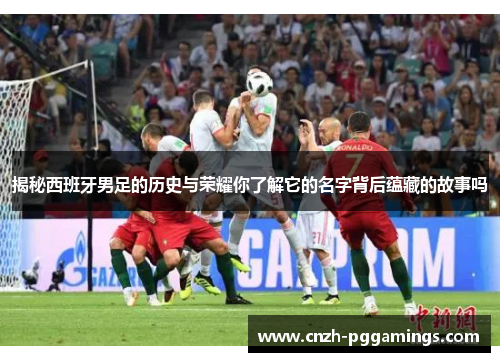 揭秘西班牙男足的历史与荣耀你了解它的名字背后蕴藏的故事吗