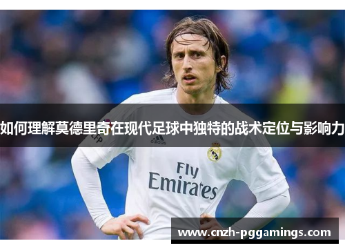 如何理解莫德里奇在现代足球中独特的战术定位与影响力