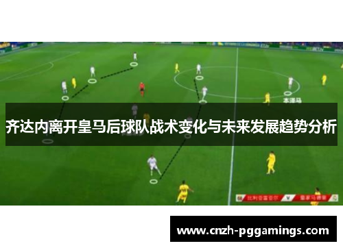 齐达内离开皇马后球队战术变化与未来发展趋势分析