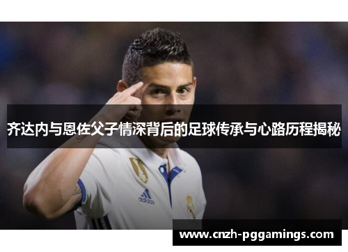 齐达内与恩佐父子情深背后的足球传承与心路历程揭秘