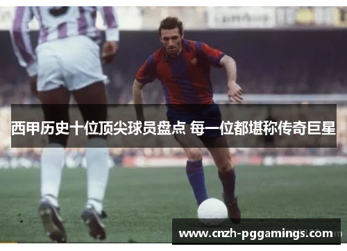 西甲历史十位顶尖球员盘点 每一位都堪称传奇巨星