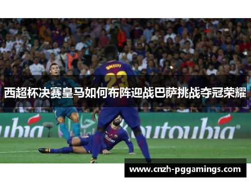 西超杯决赛皇马如何布阵迎战巴萨挑战夺冠荣耀