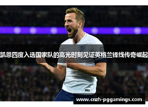 凯恩四度入选国家队的高光时刻见证英格兰锋线传奇崛起