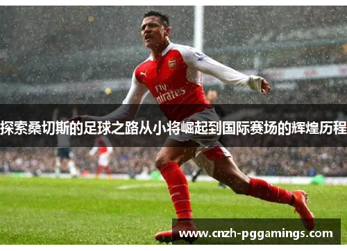 探索桑切斯的足球之路从小将崛起到国际赛场的辉煌历程 探索桑切斯的足球之路从小将崛起到国际赛场的辉煌历程