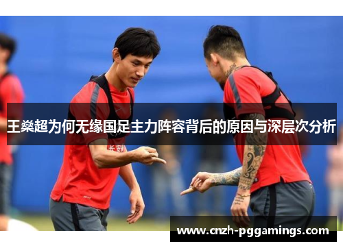 王燊超为何无缘国足主力阵容背后的原因与深层次分析