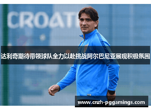 达利奇期待带领球队全力以赴挑战阿尔巴尼亚展现积极氛围