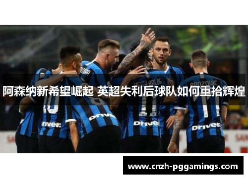 阿森纳新希望崛起 英超失利后球队如何重拾辉煌 阿森纳新希望崛起 英超失利后球队如何重拾辉煌