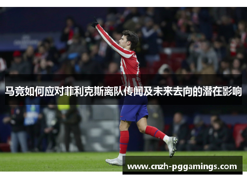 马竞如何应对菲利克斯离队传闻及未来去向的潜在影响