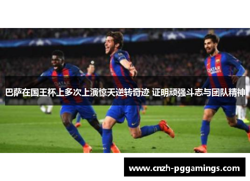 巴萨在国王杯上多次上演惊天逆转奇迹 证明顽强斗志与团队精神