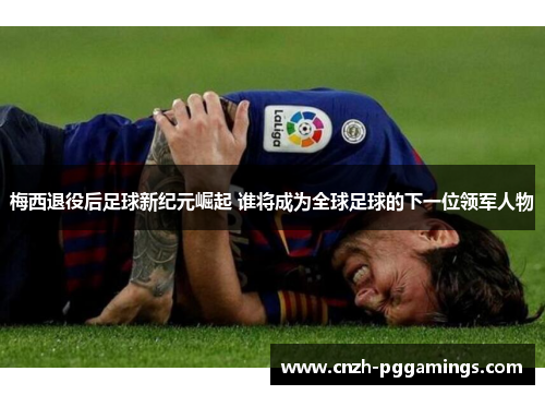 梅西退役后足球新纪元崛起 谁将成为全球足球的下一位领军人物