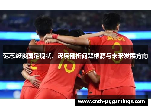 范志毅谈国足现状:深度剖析问题根源与未来发展方向 范志毅谈国足现状:深度剖析问题根源与未来发展方向