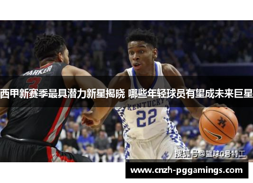 西甲新赛季最具潜力新星揭晓 哪些年轻球员有望成未来巨星