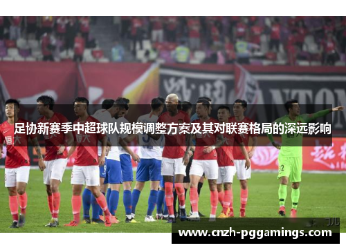 足协新赛季中超球队规模调整方案及其对联赛格局的深远影响